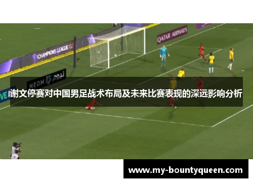谢文停赛对中国男足战术布局及未来比赛表现的深远影响分析