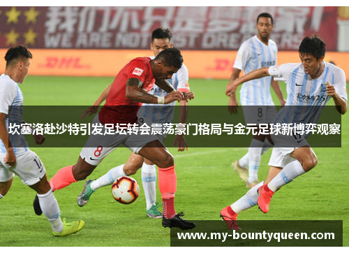 坎塞洛赴沙特引发足坛转会震荡豪门格局与金元足球新博弈观察