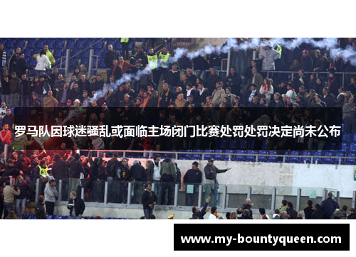 罗马队因球迷骚乱或面临主场闭门比赛处罚处罚决定尚未公布