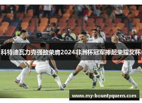 科特迪瓦力克强敌荣膺2024非洲杯冠军捧起荣耀奖杯