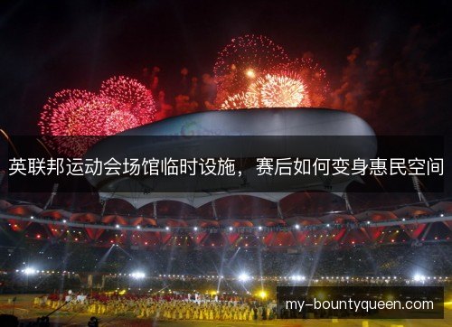 英联邦运动会场馆临时设施，赛后如何变身惠民空间